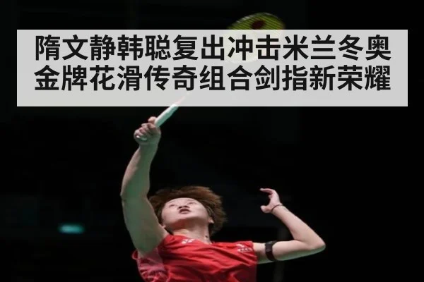 隋文静韩聪复出冲击米兰冬奥金牌花滑传奇组合剑指新荣耀
