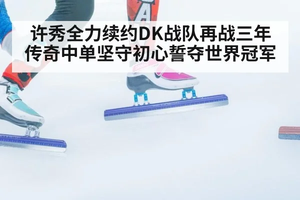 许秀全力续约DK战队再战三年传奇中单坚守初心誓夺世界冠军