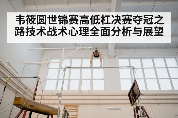 韦筱圆世锦赛高低杠决赛夺冠之路技术战术心理全面分析与展望