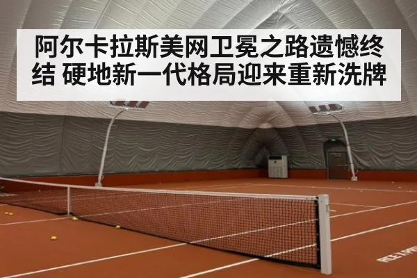 阿尔卡拉斯美网卫冕之路遗憾终结 硬地新一代格局迎来重新洗牌